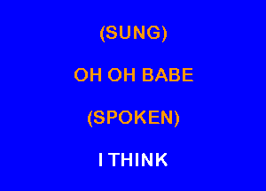 (SUNG)

OH OH BABE

(SPOKEN)

ITHINK