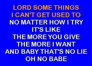 LORD SOMETHINGS

I CAN'T GET USED T0
NO MATTER HOW I TRY

IT'S LIKE
THEMOREYOU GIVE
THEMORE I WANT
AND BABY THAT'S N0 LIE
OH NO BABE