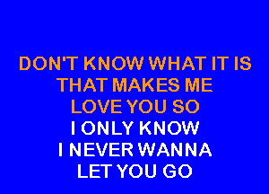 DON'T KNOW WHAT IT IS
THAT MAKES ME

LOVE YOU SO
IONLY KNOW

I NEVER WANNA
LET YOU GO