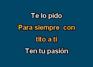Te Io pido
Para siempre con

tito a ti

Ten tu pasidn