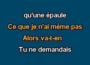 qu'une (epaule

Ce que je n'ai mtgme pas

Alors va-t-en

Tu ne demandais