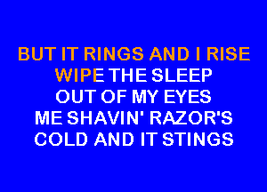 BUT IT RINGS AND I RISE
WIPETHESLEEP
OUT OF MY EYES

ME SHAVIN' RAZOR'S
COLD AND IT STINGS