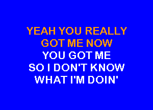 YEAH YOU REALLY
GOT ME NOW

YOU GOT ME
SO I DON'T KNOW
WHAT I'M DOIN'