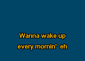 Wanna wake up

every mornin' eh