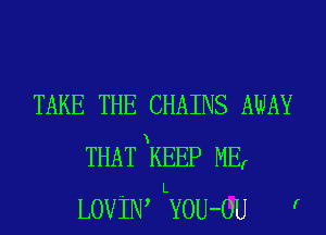 TAKE THE CHAINS AWAY
THATxKEEP MEr
L
LOViN, YOU-OU r