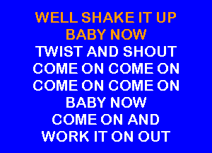 WELL SHAKE IT UP
BABY NOW
HNBTANDSHOUT
COMEONCOMEON
COMEONCOMEON
BABY NOW

COME ON AND
WORK IT ON OUT I