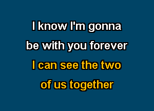 I know I'm gonna

be with you forever
I can see the two

of us together