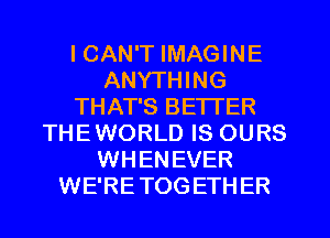 I CAN'T IMAGINE
ANYTHING
THAT'S BE'ITER
THEWORLD IS OURS
WHENEVER
WE'RETOGETHER