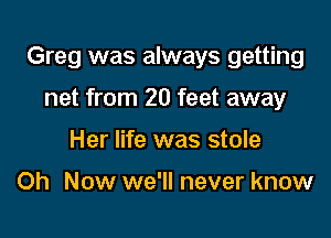 Greg was always getting

net from 20 feet away
Her life was stole

Oh Now we'll never know