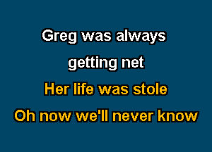 Greg was always

getting net
Her life was stole

Oh now we'll never know