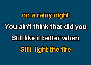 on a rainy night
You ain't think that did you

Still like it better when
Still light the fire
