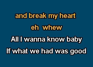 and break my heart
eh whew

All I wanna know baby

If what we had was good