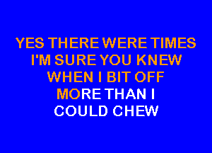 YES THEREWERETIMES
I'M SUREYOU KNEW
WHEN I BIT OFF
MORETHAN I
COULD CHEW