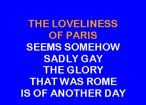 THE LOVELINESS
OF PARIS
SEEMS SOMEHOW

SAD LY GAY
THE GLORY

THAT WAS ROME
IS OF ANOTHER DAY