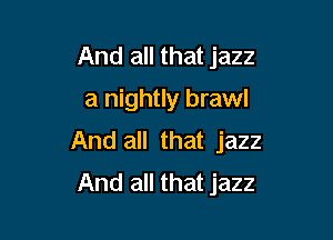 And all that jazz
a nightly brawl

And all that jazz
And all that jazz