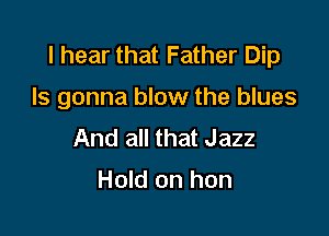 I hear that Father Dip

Is gonna blow the blues

And all that Jazz

Hold on hon