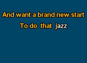 And want a brand new start

To do that jazz