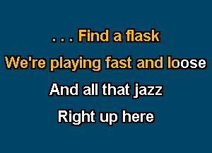 . . . Find a flask

We're playing fast and loose

And all that jazz
Right up here