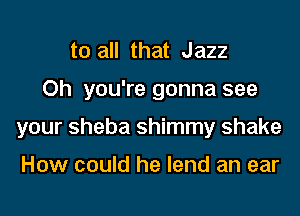 to all that Jazz

Oh you're gonna see

your Sheba shimmy shake

How could he lend an ear