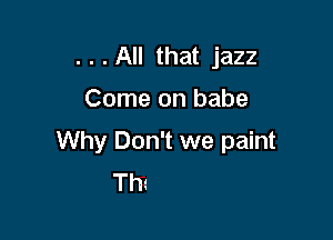 . . . All that jazz

Come on babe

Why Don't we paint
Tm