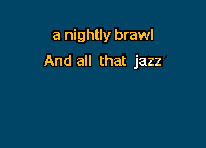 a nightly brawl
And all that jazz