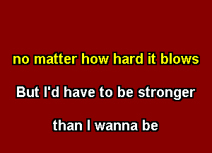 no matter how hard it blows

But I'd have to be stronger

than I wanna be