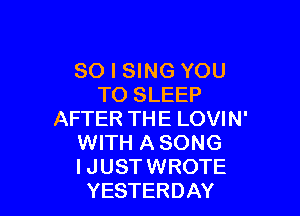 SO I SING YOU
TO SLEEP

AFTER THE LOVIN'
WITH A SONG
I JUST WROTE
YESTERDAY