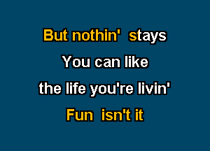 But nothin' stays

You can like
the life you're livin'

Fun isn't it