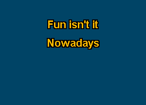 Fun isn't it

Nowadays
