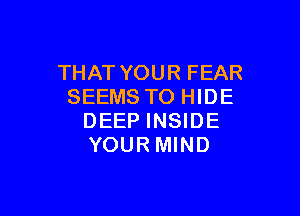 THAT YOUR FEAR
SEEMS TO HIDE

DEEP INSIDE
YOURMIND