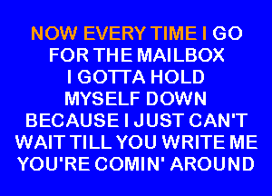NOW EVERY TIME I GO
FOR THE MAILBOX
I GOTI'A HOLD
MYSELF DOWN
BECAUSE I JUST CAN'T
WAIT TILL YOU WRITE ME
YOU'RE COMIN' AROUND