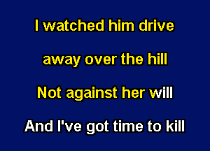 I watched him drive
away over the hill

Not against her will

And I've got time to kill