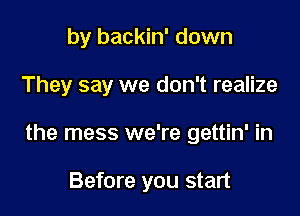 by backin' down

They say we don't realize

the mess we're gettin' in

Before you start