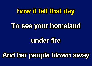 how it felt that day
To see your homeland

under fire

And her people blown away