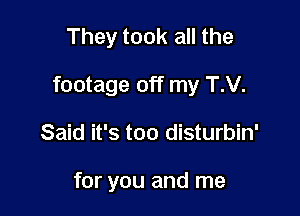 They took all the

footage off my T.V.

Said it's too disturbin'

for you and me