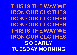 THIS IS THEWAYWE
IRON OUR CLOTHES
IRON OUR CLOTHES
IRON OUR CLOTHES
THIS IS THEWAYWE
IRON OUR CLOTHES
SO EARLY
TUESDAY MORNING