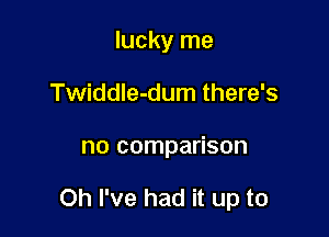 lucky me
Twiddle-dum there's

no comparison

Oh I've had it up to