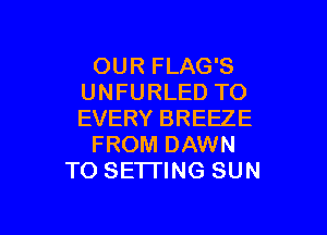 OUR FLAG'S
UNFURLED TO
EVERY BREEZE

FROM DAWN

TO SETTING SUN

g