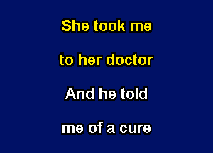 She took me

to her doctor
And he told

me of a cure