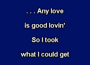 . . . Any love
is good lovin'

So I took

what I could get