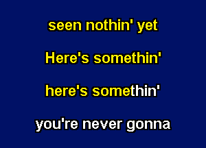 seen nothin' yet
Here's somethin'

here's somethin'

you're never gonna