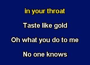 in your throat

Taste like gold

Oh what you do to me

No one knows
