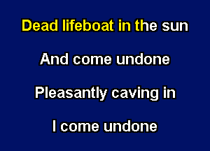 Dead lifeboat in the sun

And come undone

Pleasantly caving in

I come undone