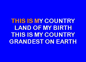 THIS IS MY COUNTRY
LAND OF MY BIRTH
THIS IS MY COUNTRY
GRANDEST ON EARTH