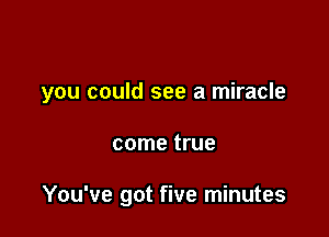 you could see a miracle

come true

You've got five minutes