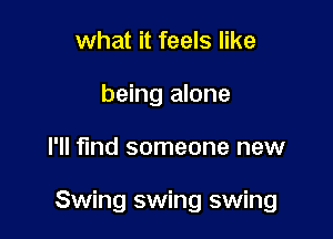 what it feels like
being alone

I'll find someone new

Swing swing swing