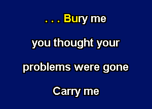 ...Buryme

you thought your

problems were gone

Carry me