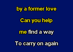 by a former love
Can you help

me find a way

To carry on again
