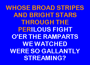 WHOSE BROAD STRIPES
AND BRIGHT STARS
THROUGH THE
PERILOUS FIGHT
O'ER THE RAMPARTS
WEWATCHED

WERE SO GALLANTLY
STREAMING?