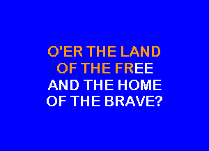 O'ER THE LAND
OF THE FREE

AND THE HOME
OF THE BRAVE?